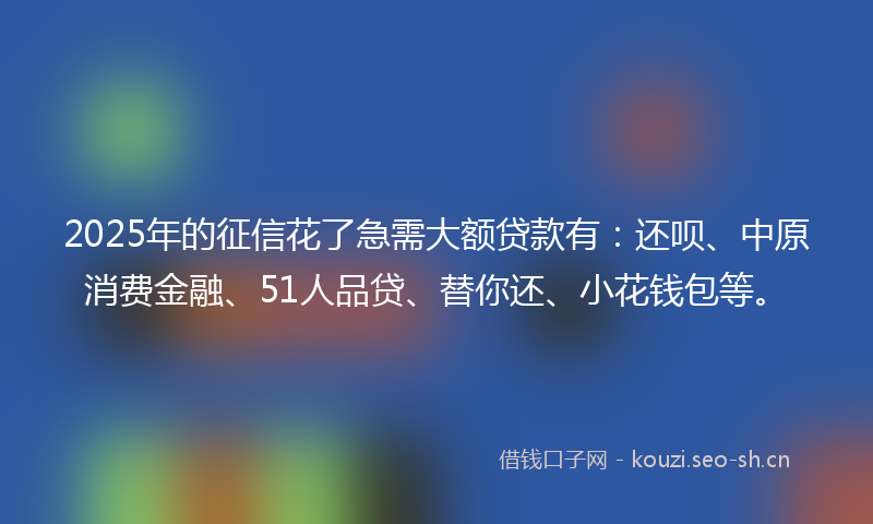 2025年的征信花了急需大额贷款有：还呗、中原消费金融、51人品贷、替你还、小花钱包等。