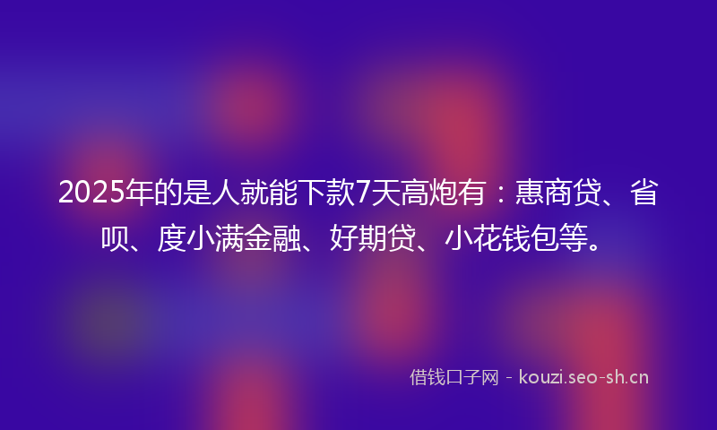 2025年的是人就能下款7天高炮有：惠商贷、省呗、度小满金融、好期贷、小花钱包等。