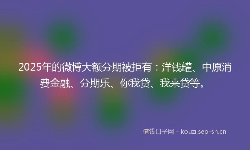 2025年的微博大额分期被拒有：洋钱罐、中原消费金融、分期乐、你我贷、我来贷等。