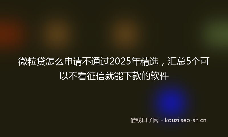 微粒贷怎么申请不通过2025年精选，汇总5个可以不看征信就能下款的软件
