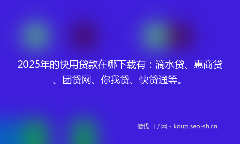 2025年的快用贷款在哪下载有：滴水贷、惠商贷、团贷网、你我贷、快贷通等。