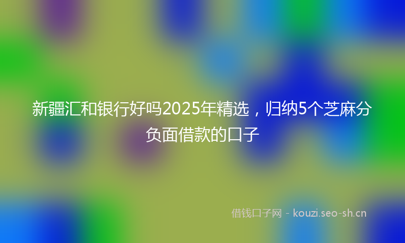 新疆汇和银行好吗2025年精选，归纳5个芝麻分负面借款的口子