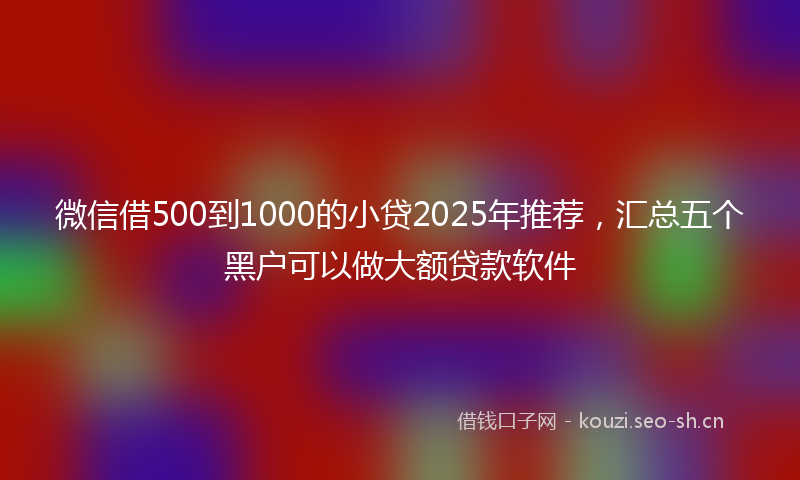 微信借500到1000的小贷2025年推荐，汇总五个黑户可以做大额贷款软件