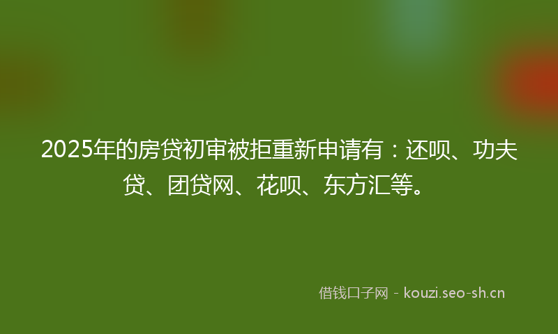 2025年的房贷初审被拒重新申请有：还呗、功夫贷、团贷网、花呗、东方汇等。