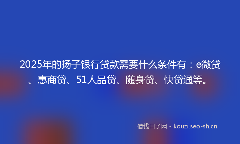 2025年的扬子银行贷款需要什么条件有：e微贷、惠商贷、51人品贷、随身贷、快贷通等。