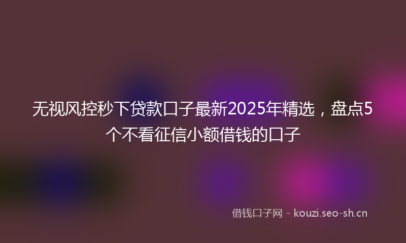 无视风控秒下贷款口子最新2025年精选，盘点5个不看征信小额借钱的口子