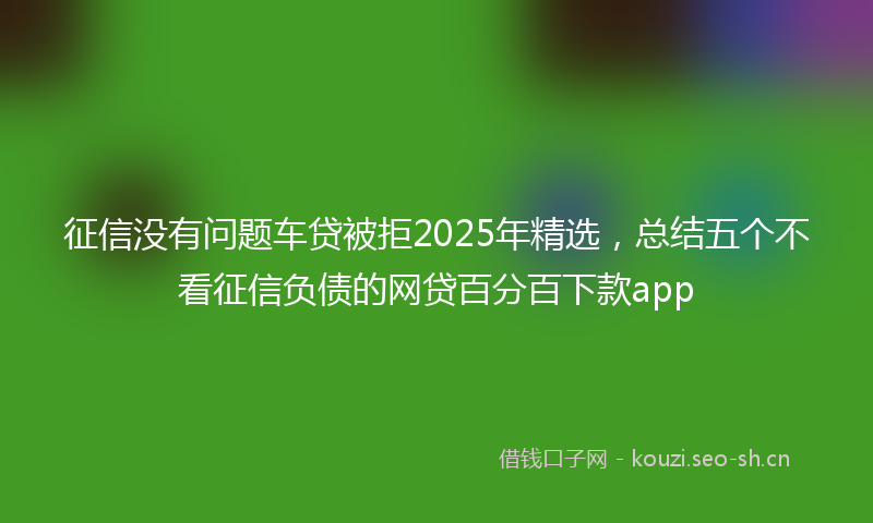 征信没有问题车贷被拒2025年精选，总结五个不看征信负债的网贷百分百下款app