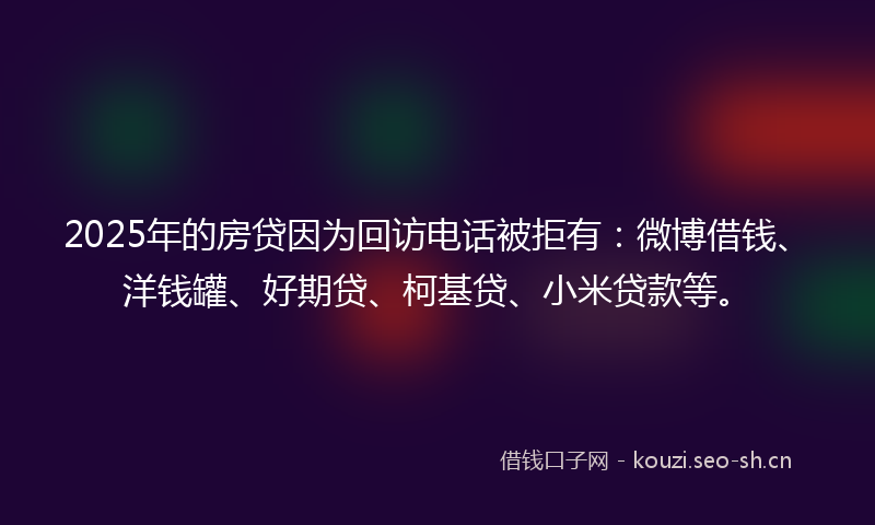 2025年的房贷因为回访电话被拒有：微博借钱、洋钱罐、好期贷、柯基贷、小米贷款等。