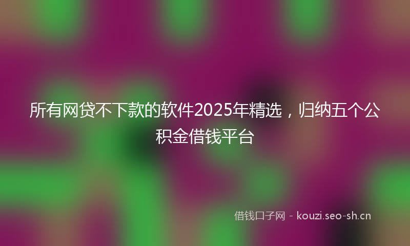 所有网贷不下款的软件2025年精选，归纳五个公积金借钱平台