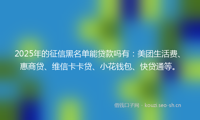 2025年的征信黑名单能贷款吗有：美团生活费、惠商贷、维信卡卡贷、小花钱包、快贷通等。