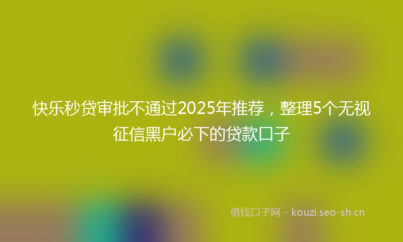 快乐秒贷审批不通过2025年推荐，整理5个无视征信黑户必下的贷款口子