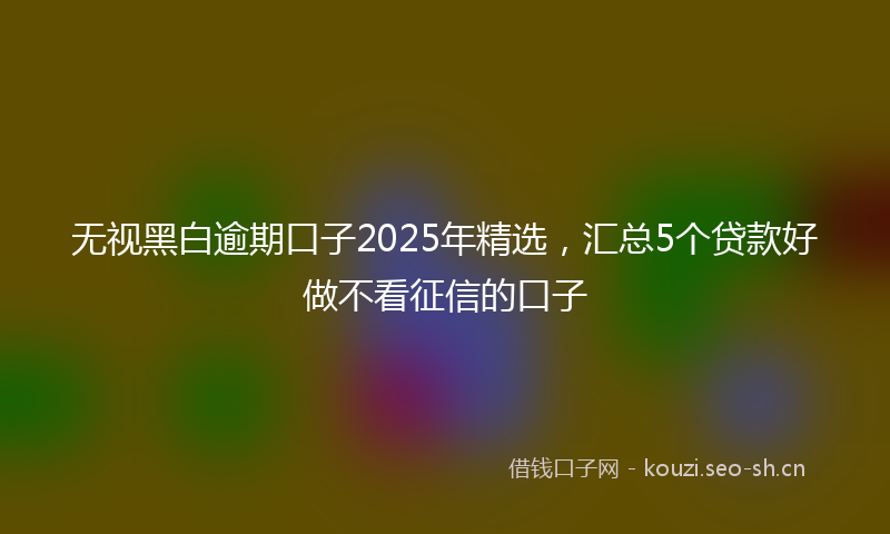 无视黑白逾期口子2025年精选，汇总5个贷款好做不看征信的口子