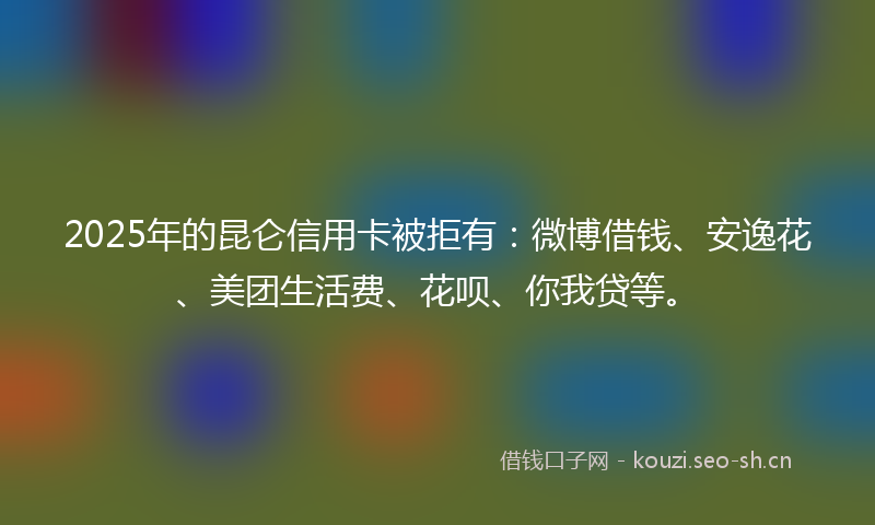 2025年的昆仑信用卡被拒有：微博借钱、安逸花、美团生活费、花呗、你我贷等。