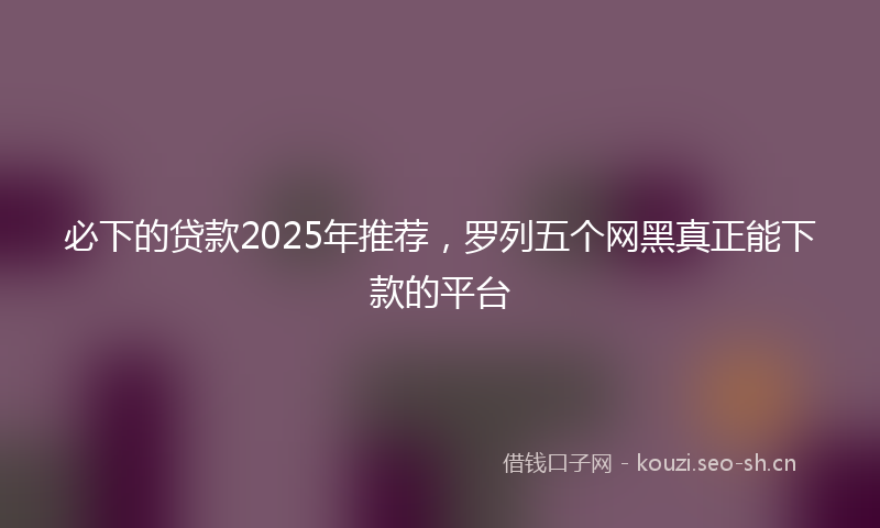 必下的贷款2025年推荐，罗列五个网黑真正能下款的平台