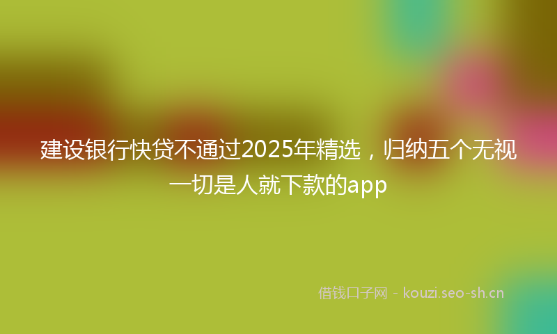 建设银行快贷不通过2025年精选，归纳五个无视一切是人就下款的app