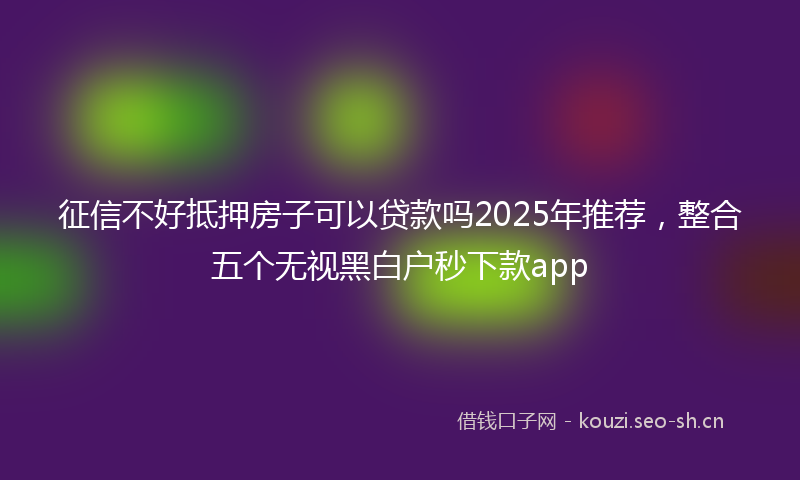征信不好抵押房子可以贷款吗2025年推荐，整合五个无视黑白户秒下款app