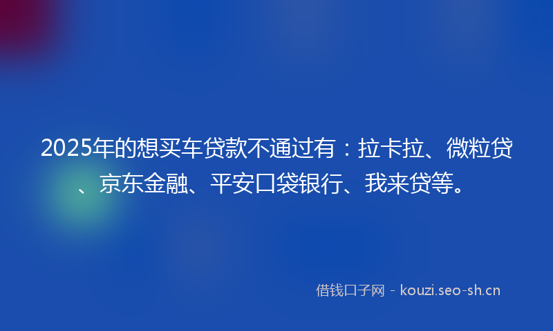 2025年的想买车贷款不通过有：拉卡拉、微粒贷、京东金融、平安口袋银行、我来贷等。