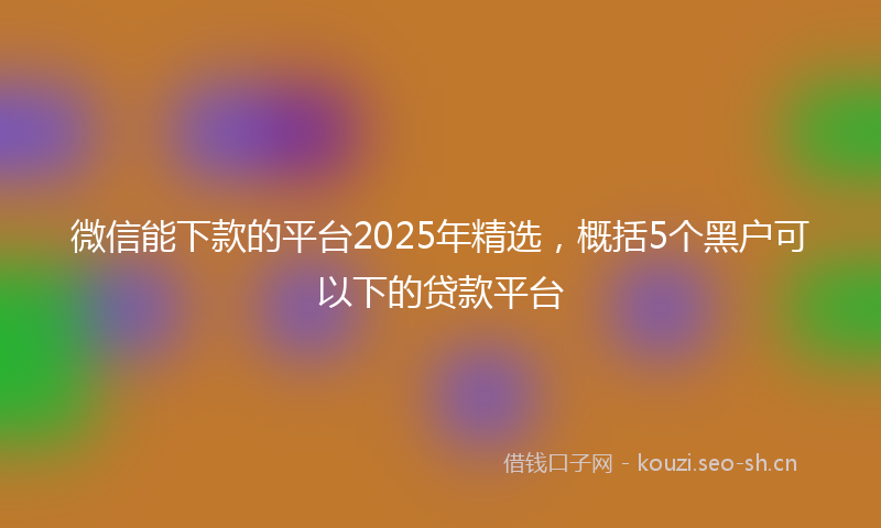 微信能下款的平台2025年精选，概括5个黑户可以下的贷款平台