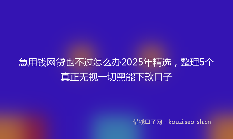 急用钱网贷也不过怎么办2025年精选，整理5个真正无视一切黑能下款口子