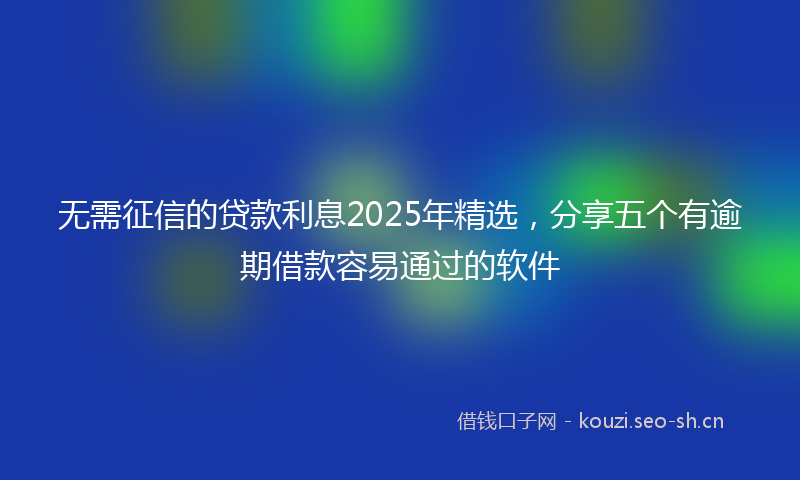 无需征信的贷款利息2025年精选，分享五个有逾期借款容易通过的软件