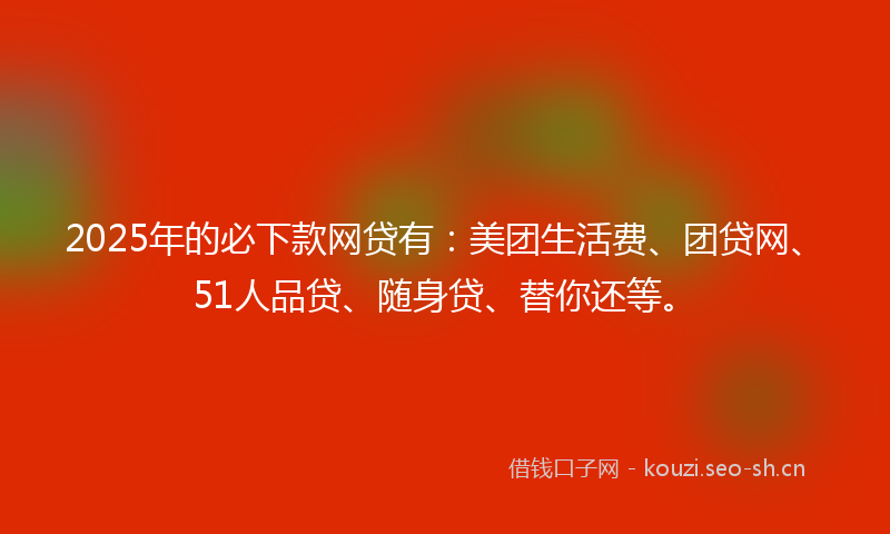 2025年的必下款网贷有：美团生活费、团贷网、51人品贷、随身贷、替你还等。