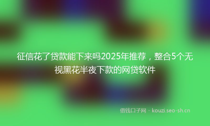 征信花了贷款能下来吗2025年推荐，整合5个无视黑花半夜下款的网贷软件