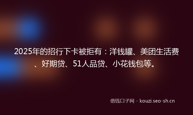 2025年的招行下卡被拒有：洋钱罐、美团生活费、好期贷、51人品贷、小花钱包等。