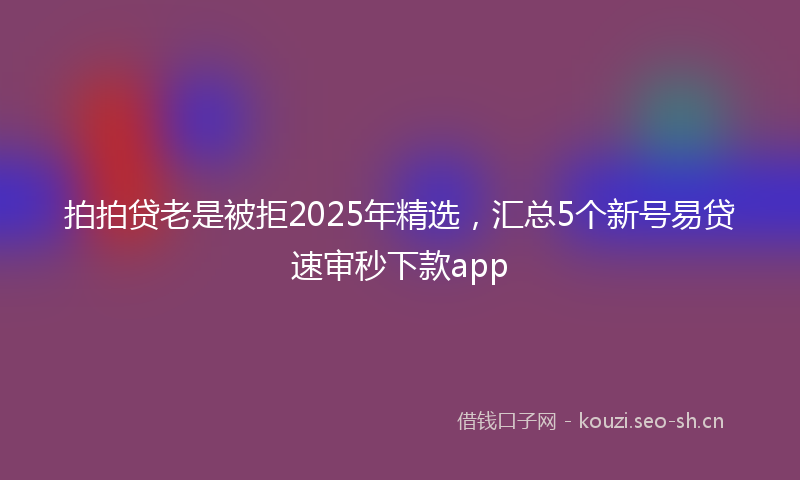拍拍贷老是被拒2025年精选，汇总5个新号易贷速审秒下款app