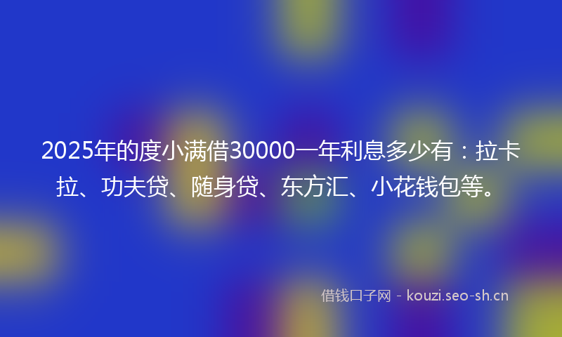 2025年的度小满借30000一年利息多少有：拉卡拉、功夫贷、随身贷、东方汇、小花钱包等。