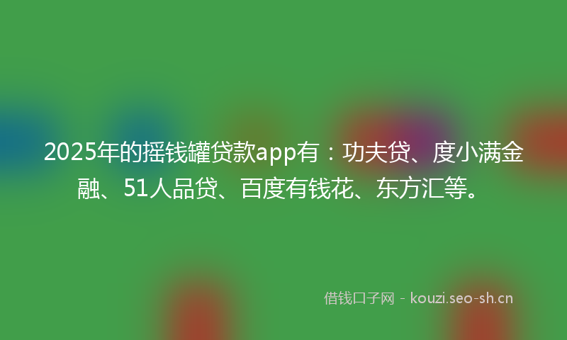 2025年的摇钱罐贷款app有：功夫贷、度小满金融、51人品贷、百度有钱花、东方汇等。