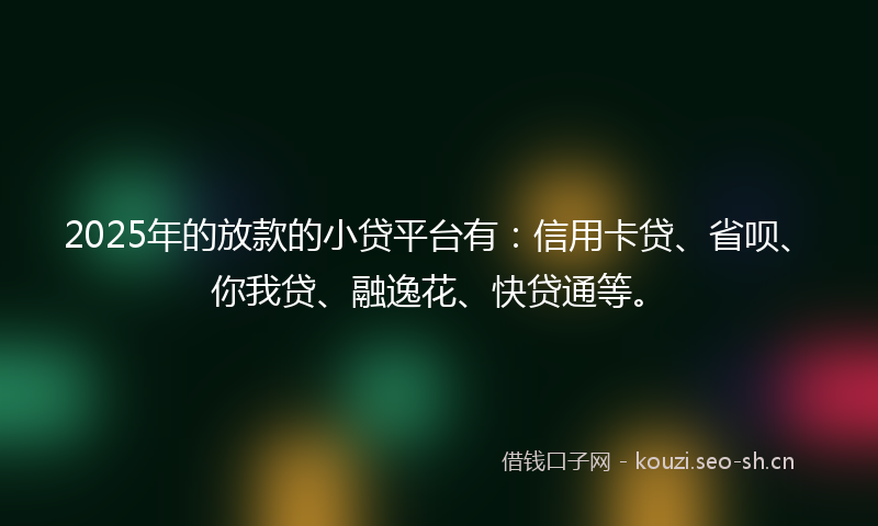 2025年的放款的小贷平台有：信用卡贷、省呗、你我贷、融逸花、快贷通等。