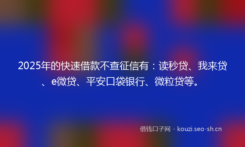 2025年的快速借款不查征信有：读秒贷、我来贷、e微贷、平安口袋银行、微粒贷等。