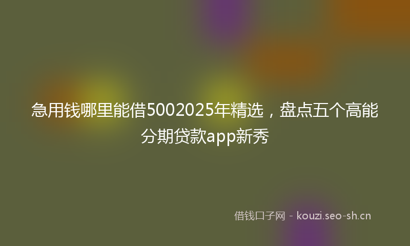急用钱哪里能借5002025年精选，盘点五个高能分期贷款app新秀