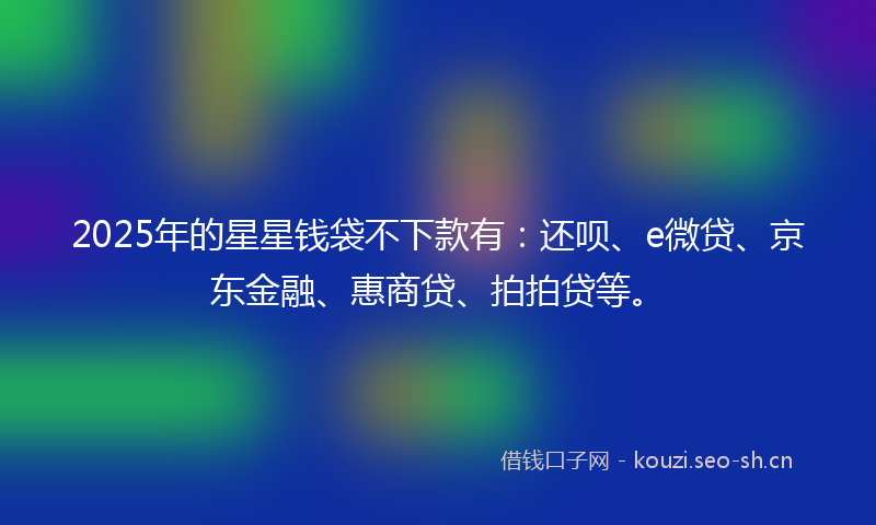 2025年的星星钱袋不下款有：还呗、e微贷、京东金融、惠商贷、拍拍贷等。