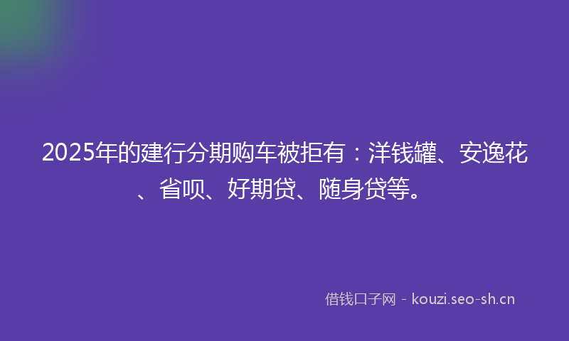 2025年的建行分期购车被拒有：洋钱罐、安逸花、省呗、好期贷、随身贷等。