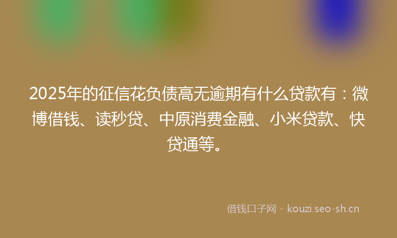 2025年的征信花负债高无逾期有什么贷款有：微博借钱、读秒贷、中原消费金融、小米贷款、快贷通等。