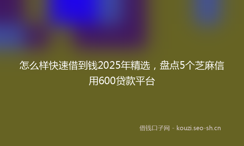 怎么样快速借到钱2025年精选，盘点5个芝麻信用600贷款平台