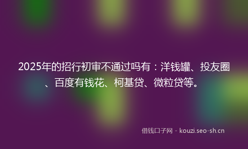 2025年的招行初审不通过吗有：洋钱罐、投友圈、百度有钱花、柯基贷、微粒贷等。