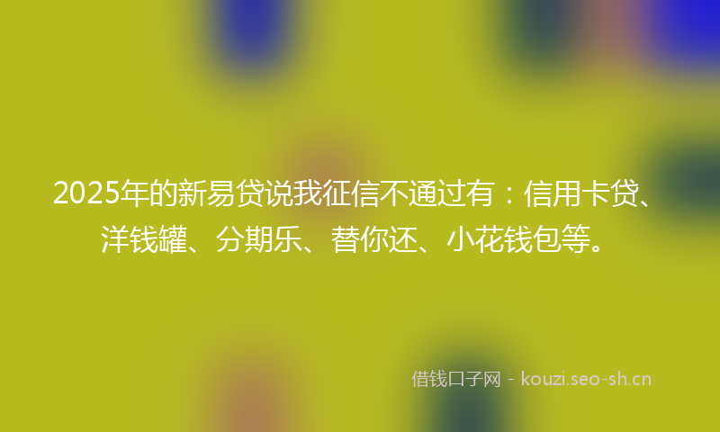 2025年的新易贷说我征信不通过有：信用卡贷、洋钱罐、分期乐、替你还、小花钱包等。