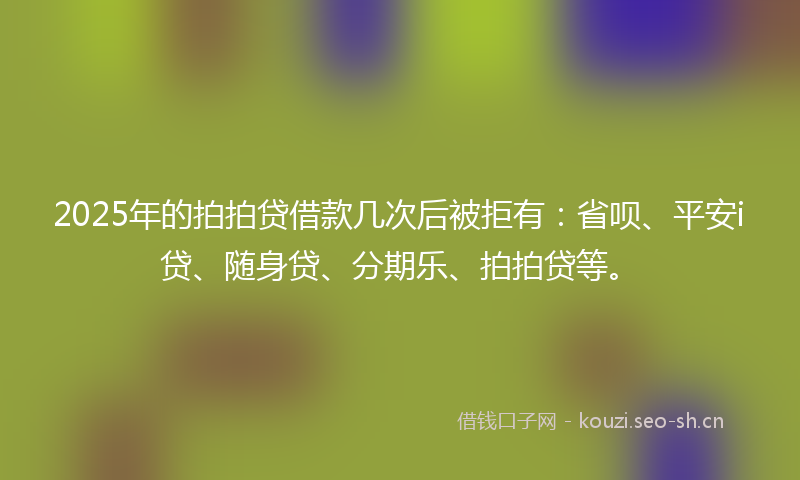2025年的拍拍贷借款几次后被拒有：省呗、平安i贷、随身贷、分期乐、拍拍贷等。