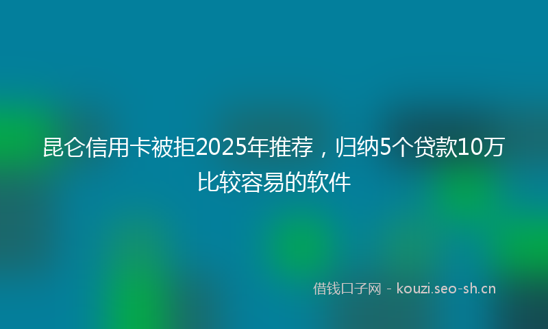 昆仑信用卡被拒2025年推荐，归纳5个贷款10万比较容易的软件
