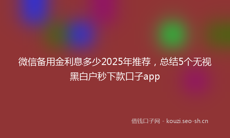 微信备用金利息多少2025年推荐，总结5个无视黑白户秒下款口子app
