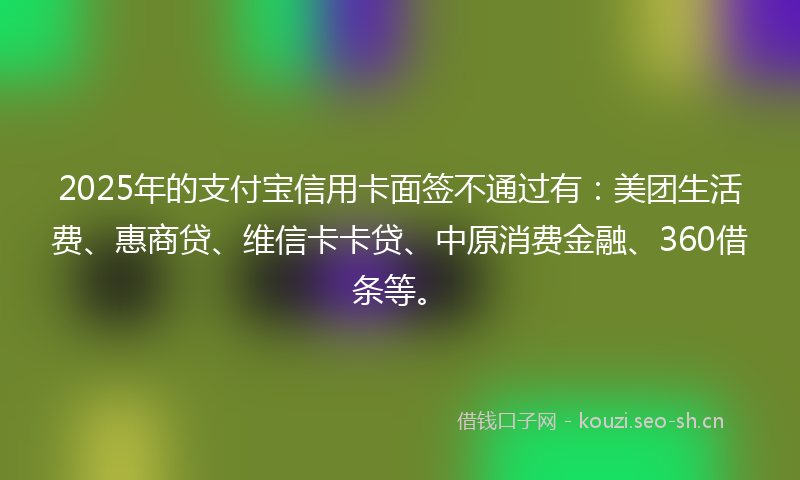 2025年的支付宝信用卡面签不通过有：美团生活费、惠商贷、维信卡卡贷、中原消费金融、360借条等。