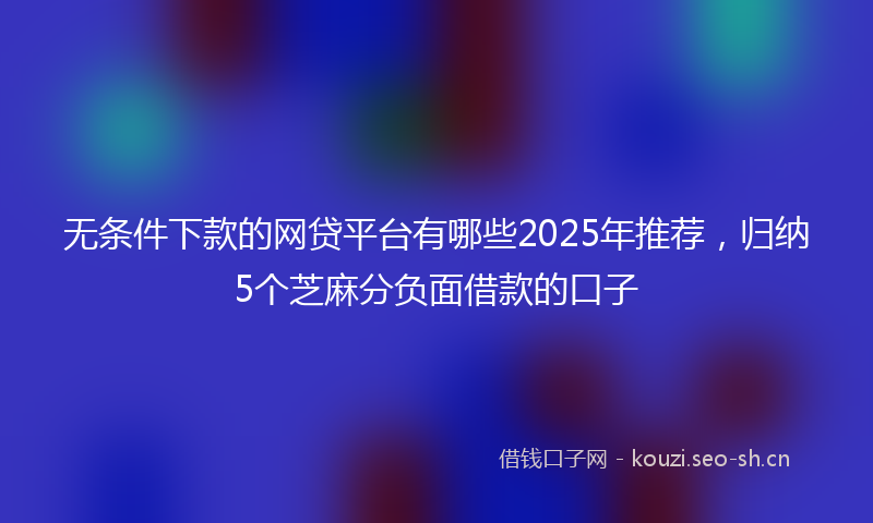 无条件下款的网贷平台有哪些2025年推荐，归纳5个芝麻分负面借款的口子