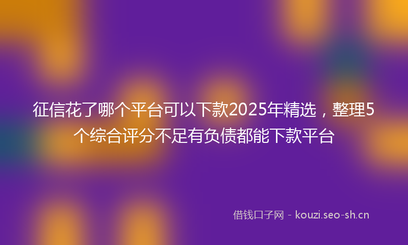 征信花了哪个平台可以下款2025年精选，整理5个综合评分不足有负债都能下款平台
