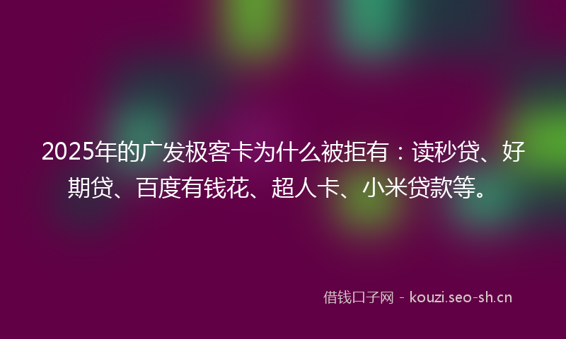 2025年的广发极客卡为什么被拒有：读秒贷、好期贷、百度有钱花、超人卡、小米贷款等。
