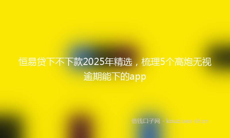 恒易贷下不下款2025年精选，梳理5个高炮无视逾期能下的app