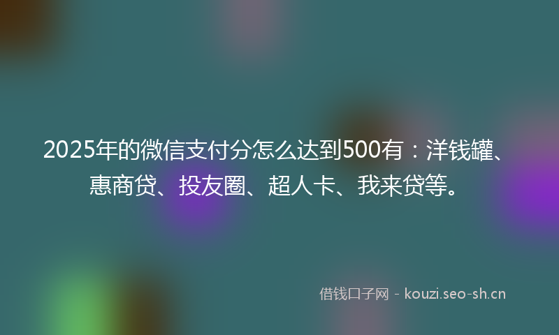 2025年的微信支付分怎么达到500有：洋钱罐、惠商贷、投友圈、超人卡、我来贷等。