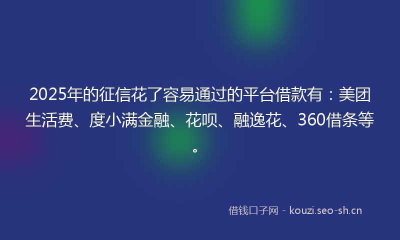 2025年的征信花了容易通过的平台借款有：美团生活费、度小满金融、花呗、融逸花、360借条等。