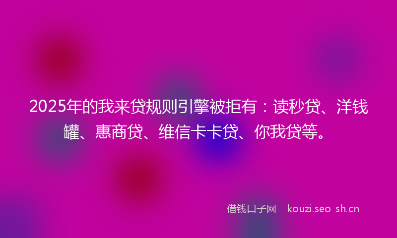2025年的我来贷规则引擎被拒有：读秒贷、洋钱罐、惠商贷、维信卡卡贷、你我贷等。